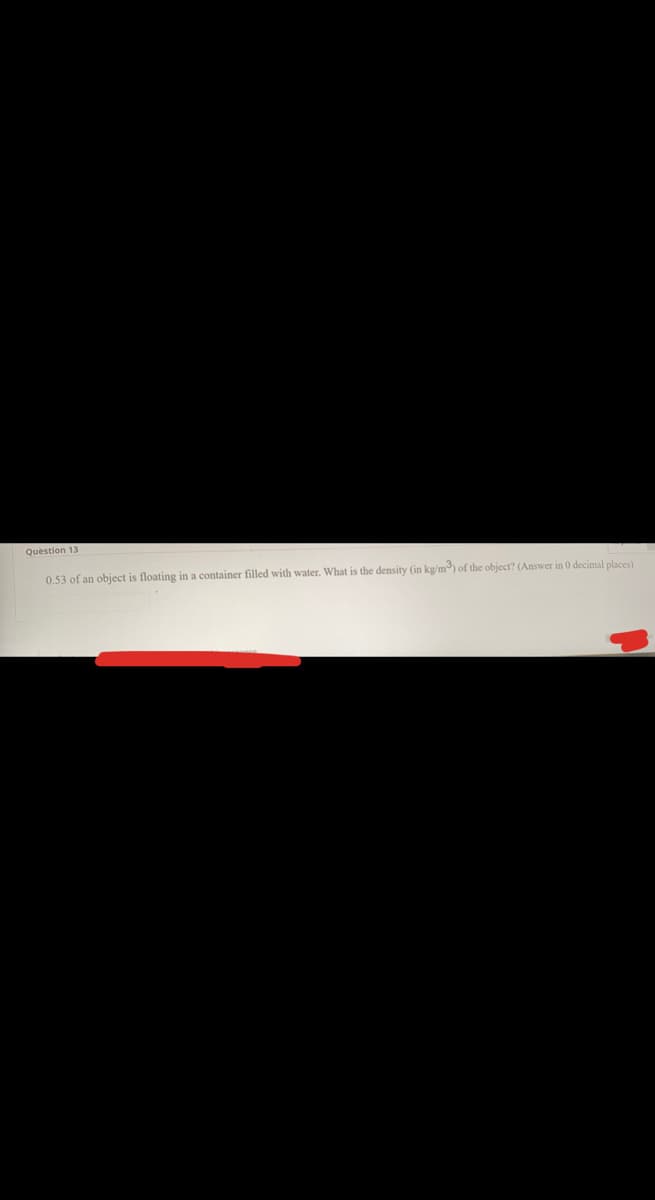 Question 13
0.53 of an object is floating in a container filled with water. What is the density (in kg/m) of the object? (Answer in 0 decimal places)
