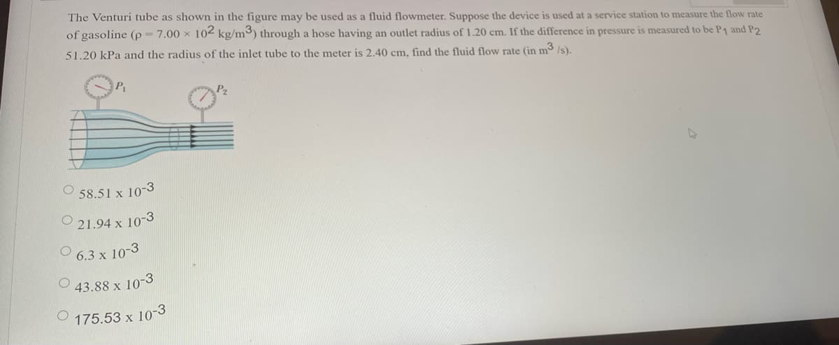 The Venturi tube as shown in the figure may be used as a fluid flowmeter. Suppose the device is used at a service station to measure the flow rate
of gasoline (p 7.00 x 102 kg/m³) through a hose having an outlet radius of 1.20 cm. If the difference in pressure is measured to be P1 and P2
51.20 kPa and the radius of the inlet tube to the meter is 2.40 cm, find the fluid flow rate (in m /s).
47
58.51 x 10-3
21.94 x 10-3
6.3 x 10-3
43.88 x 10-3
175.53 x
< 10-3
