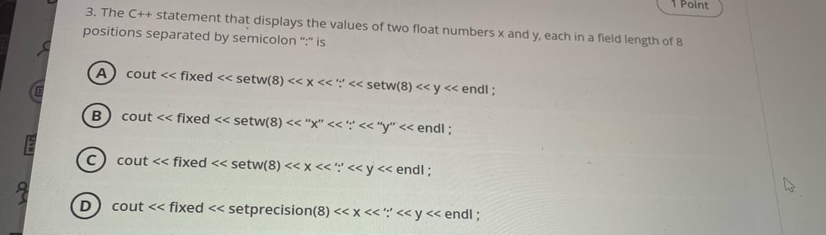 1 Point
3. The C++ statement that displays the values of two float numbers x and y, each in a field length of 8
positions separated by semicolon ":" is
A
cout << fixed << setw(8) << x << ':' << setw(8) << y << endl ;
cout << fixed << setw(8) << "x" << ';' << "y" << endl ;
cout << fixed << setw(8) << x << ':' << y<< endl ;
cout << fixed << setprecision(8) << x << ':' << y << endl ;
