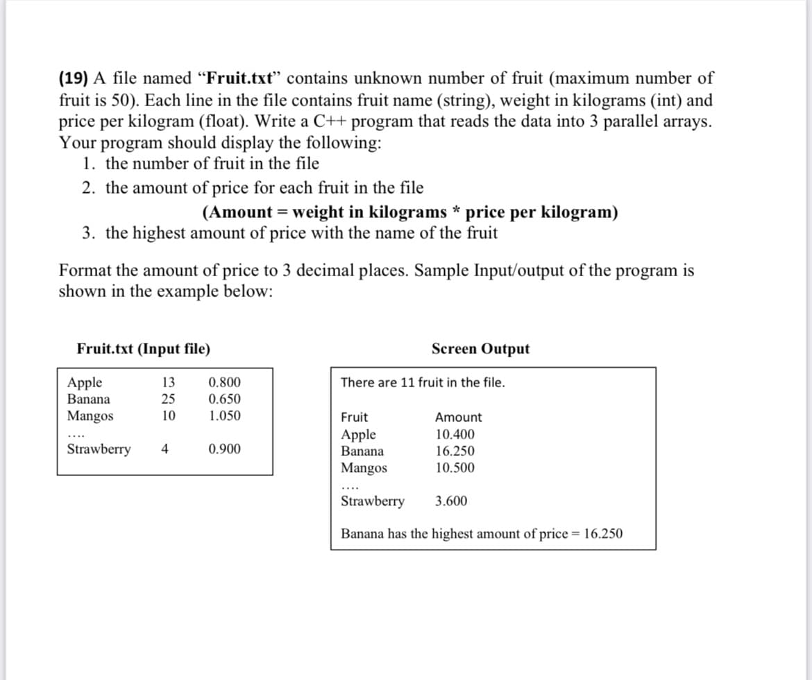 (19) A file named "Fruit.txt" contains unknown number of fruit (maximum number of
fruit is 50). Each line in the file contains fruit name (string), weight in kilograms (int) and
price per kilogram (float). Write a C++ program that reads the data into 3 parallel arrays.
Your program should display the following:
1. the number of fruit in the file
2. the amount of price for each fruit in the file
(Amount = weight in kilograms * price per kilogram)
3. the highest amount of price with the name of the fruit
Format the amount of price to 3 decimal places. Sample Input/output of the program is
shown in the example below:
Fruit.txt (Input file)
Screen Output
Apple
13
There are 11 fruit in the file.
Banana
25
Mangos
10
Fruit
Amount
Apple
10.400
Strawberry 4
Banana
16.250
Mangos
10.500
Strawberry
3.600
Banana has the highest amount of price = 16.250
0.800
0.650
1.050
0.900