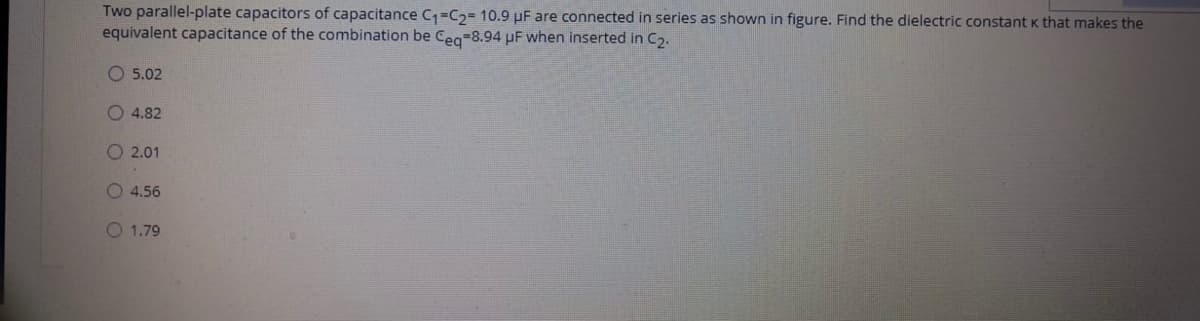 Two parallel-plate capacitors of capacitance C1=C2= 10.9 µF are connected in series as shown in figure. Find the dielectric constant K that makes the
equivalent capacitance of the combination be Cea-8.94 µF when inserted in C,.
O 5.02
4.82
O 2.01
O 4.56
O 1.79
O O OO
