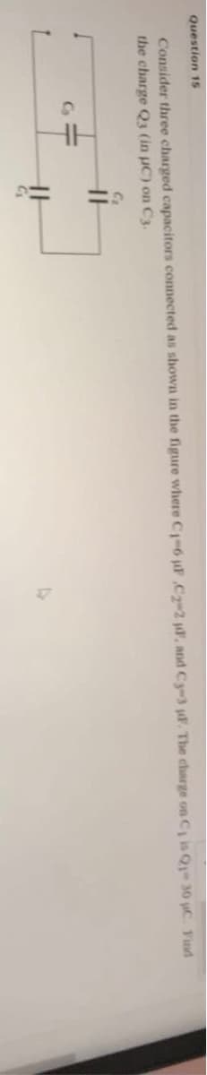 Question 1S
Consider three charged capacitors connected as shown in the figure where C1-6 F C2-2 j, and Cy-3 jF. The charge on C, is Q- 30 uC. Find
the charge Q3 (in uC) on C3.
