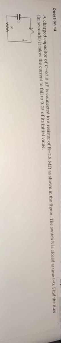 Question 14
A charged capacitor of C-67.0 µF is connected to a resistor of R=2.8 Mn as shown in the figure. The switch S is closed at time t-0. Find the time
(in seconds) it takes the current to fall to 0.25 of its initial value.
R
www
