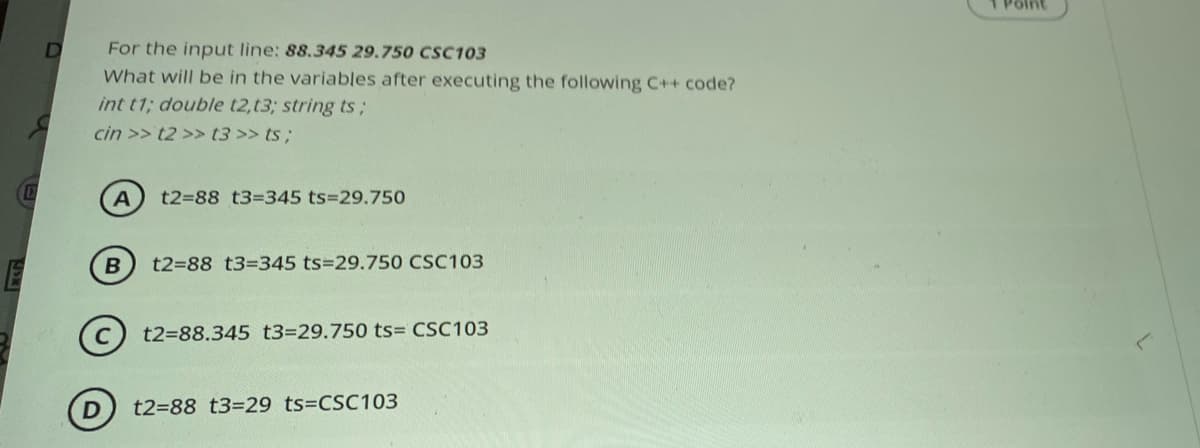 Point
D
For the input line: 88.345 29.750 CSC103
What will be in the variables after executing the following C++ code?
int t1; double t2,t3; string ts;
cin >> t2 >> t3 >> ts;
t2=88 t3=345 ts=29.750
t2=88 t3%-345 ts329.750 CSC103
t2=88.345 t3=29.750 ts= CSC103
t2=88 t3=29 ts=CSC103
