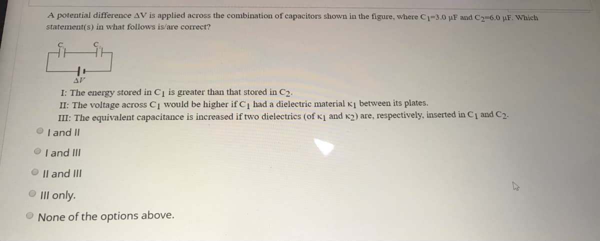 A potential difference AV is applied across the combination of capacitors shown in the figure, where C1=3.0 µF and C2=6.0 µF. Which
statement(s) in what follows is/are correct?
AV
I: The energy stored in C1 is greater than that stored in C2.
II: The voltage across C1 would be higher if C had a dielectric material Kị between its plates.
III: The equivalent capacitance is increased if two dielectrics (of K] and K2) are, respectively, inserted in C¸ and C2.
O I and II
O I and III
O || and III
O II only.
O None of the options above.
