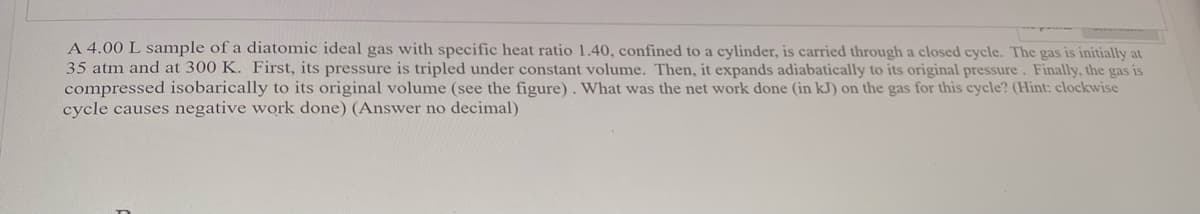 A 4.00 L sample of a diatomic ideal gas with specific heat ratio 1.40, confined to a cylinder, is carried through a closed cycle. The gas is initially at
35 atm and at 300 K. First, its pressure is tripled under constant volume. Then, it expands adiabatically to its original pressure. Finally, the gas is
compressed isobarically to its original volume (see the figure). What was the net work done (in kJ) on the gas for this cycle? (Hint: clockwise
cycle causes negative work done) (Answer no decimal)
