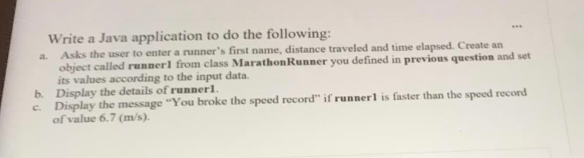 Write a Java application to do the following:
Asks the user to enter a runner's first name, distance traveled and time elapsed. Create an
object called runnerl from class MarathonRunner you defined in previous question and set
its values according to the input data.
b. Display the details of runnerl.
c. Display the message "You broke the speed record" if runner1 is faster than the speed record
of value 6.7 (m/s).
...
a.
