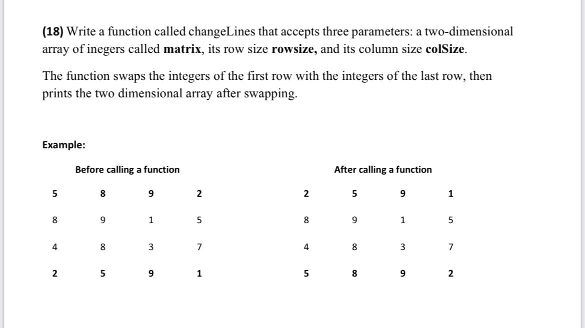 (18) Write a function called changeLines that accepts three parameters: a two-dimensional
array of inegers called matrix, its row size rowsize, and its column size colSize.
The function swaps the integers of the first row with the integers of the last row, then
prints the two dimensional array after swapping.
Example:
Before calling a function
After calling a function
5
8
9
5
9
8
9
1
9
1
4
8
3
8
3
2
5
9
8
9
2
5
7
1
2
8
4
5
1
5
7
2