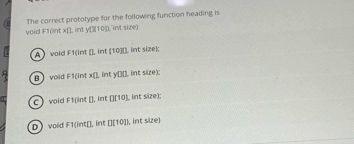 E
MAN
The correct prototype for the following function heading is
void F1(int x[], int y[][10]), int size)
A
void F1(int [], int [10][], int size);
void F1(int x[], int y[][], int size);
void F1(int , int [][10], int size);
void F1(int[], int [][10]), int size)
B