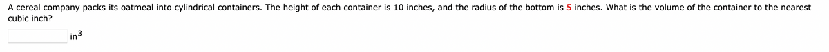 A cereal company packs its oatmeal into cylindrical containers. The height of each container is 10 inches, and the radius of the bottom is 5 inches. What is the volume of the container to the nearest
cubic inch?
in ³