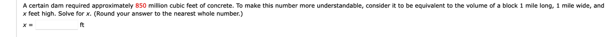 A certain dam required approximately 850 million cubic feet of concrete. To make this number more understandable, consider it to be equivalent to the volume of a block 1 mile long, 1 mile wide, and
x feet high. Solve for x. (Round your answer to the nearest whole number.)
ft
X =