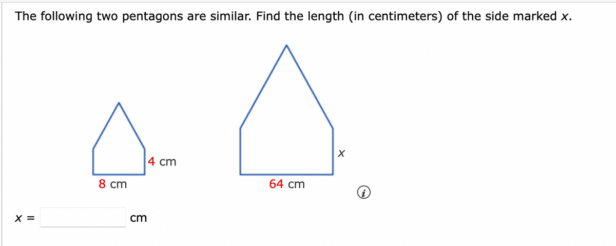 The following two pentagons are similar. Find the length (in centimeters) of the side marked x.
X =
8 cm
cm
4 cm
64 cm
X