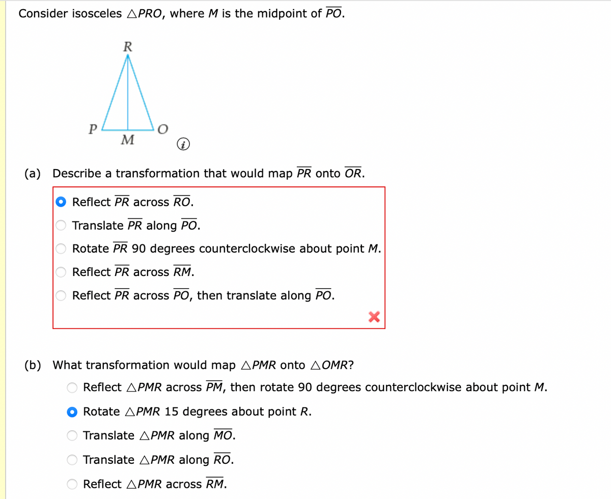 Consider isosceles APRO, where M is the midpoint of PO.
OOOO
P
R
(a) Describe a transformation that would map PR onto OR.
Reflect PR across RO.
Translate PR along PO.
Rotate PR 90 degrees counterclockwise about point M.
Reflect PR across RM.
Reflect PR across PO, then translate along PO.
оо
M
(b) What transformation would map APMR onto OMR?
X
Reflect APMR across PM, then rotate 90 degrees counterclockwise about point M.
Rotate APMR 15 degrees about point R.
Translate APMR along MO.
Translate APMR along RO.
Reflect APMR across RM.