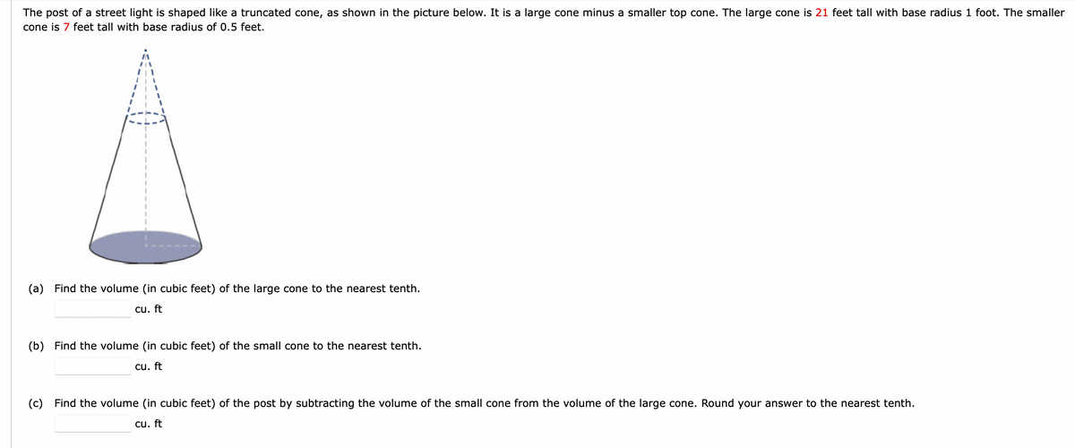 The post of a street light is shaped like a truncated cone, as shown in the picture below. It is a large cone minus a smaller top cone. The large cone is 21 feet tall with base radius 1 foot. The smaller
cone is 7 feet tall with base radius of 0.5 feet.
(a) Find the volume (in cubic feet) of the large cone to the nearest tenth.
cu. ft
(b) Find the volume (in cubic feet) of the small cone to the nearest tenth.
cu. ft
(c) Find the volume (in cubic feet) of the post by subtracting the volume of the small cone from the volume of the large cone. Round your answer to the nearest tenth.
cu. ft