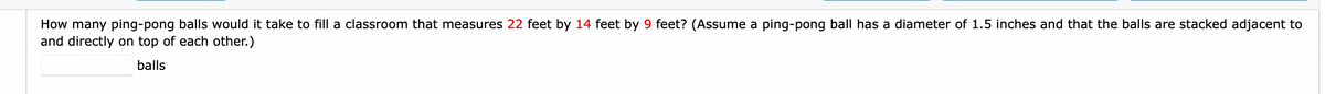 How many ping-pong balls would it take to fill a classroom that measures 22 feet by 14 feet by 9 feet? (Assume a ping-pong ball has a diameter of 1.5 inches and that the balls are stacked adjacent to
and directly on top of each other.)
balls