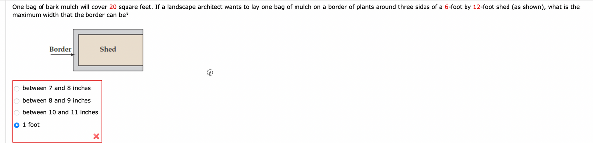 One bag of bark mulch will cover 20 square feet. If a landscape architect wants to lay one bag of mulch on a border of plants around three sides of a 6-foot by 12-foot shed (as shown), what is the
maximum width that the border can be?
ооо
between 7 and 8 inches
between 8 and 9 inches
Obetween 10 and 11 inches
1 foot
Border
●
Shed