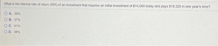 What is the internal rate of return (IRR) of an investment that requires an initial investment of $14,000 today and pays $19,320 in one year's time?
A. 39%
B. 37%
C. 41%
D. 38%