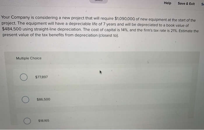 Your Company is considering a new project that will require $1,090,000 of new equipment at the start of the
project. The equipment will have a depreciable life of 7 years and will be depreciated to a book value of
$484,500 using straight-line depreciation. The cost of capital is 14%, and the firm's tax rate is 21%. Estimate the
present value of the tax benefits from depreciation (closest to).
Multiple Choice
$77,897
$86,500
Help Save & Exit
$18,165
Se