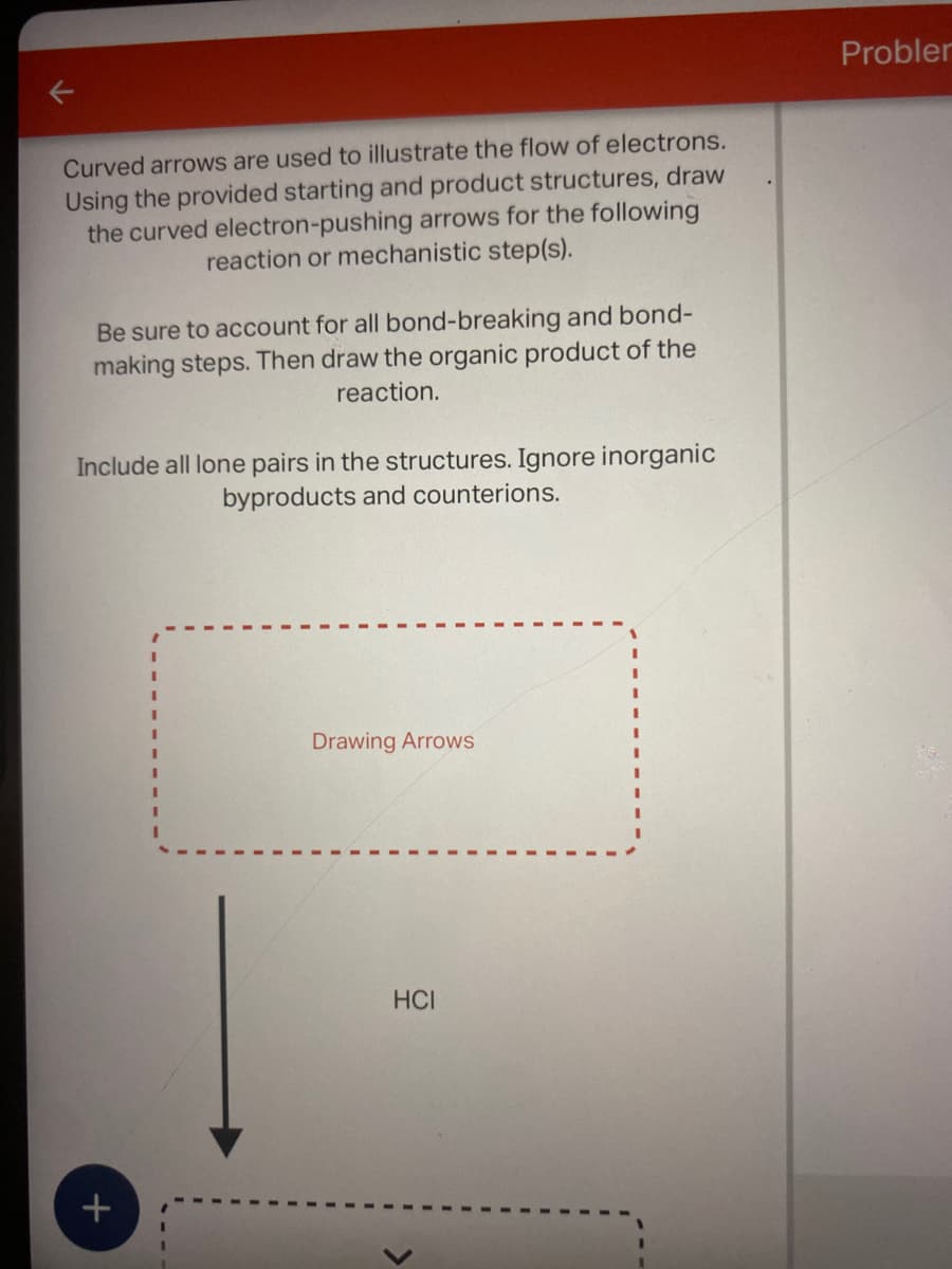 Curved arrows are used to illustrate the flow of electrons.
Using the provided starting and product structures, draw
the curved electron-pushing arrows for the following
reaction or mechanistic step(s).
Be sure to account for all bond-breaking and bond-
making steps. Then draw the organic product of the
reaction.
Include all lone pairs in the structures. Ignore inorganic
byproducts and counterions.
+
1
Drawing Arrows
HCI
Probler