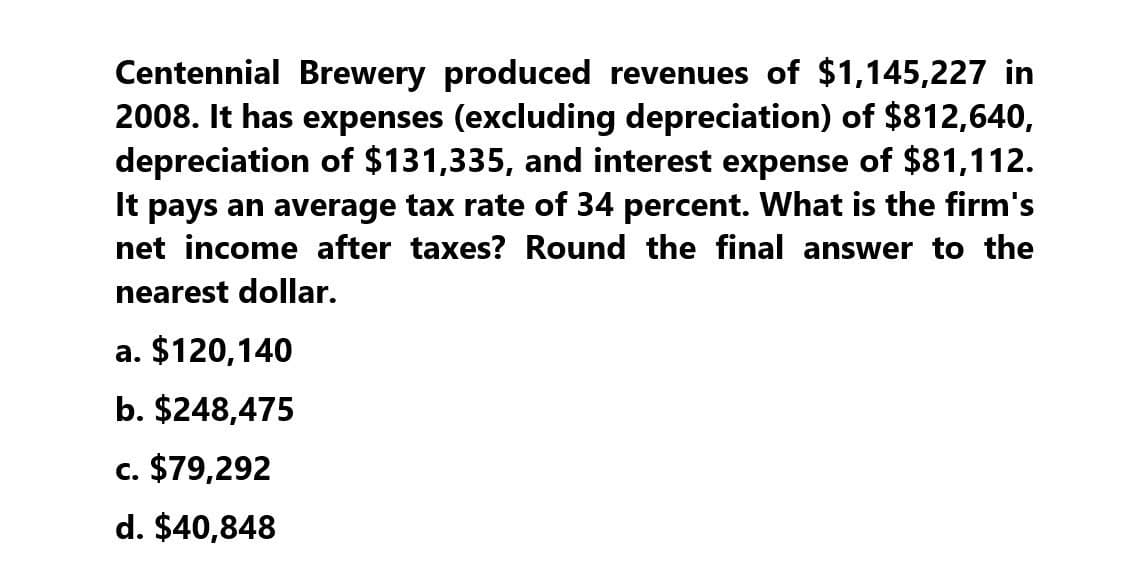 Centennial Brewery produced revenues of $1,145,227 in
2008. It has expenses (excluding depreciation) of $812,640,
depreciation of $131,335, and interest expense of $81,112.
It pays an average tax rate of 34 percent. What is the firm's
net income after taxes? Round the final answer to the
nearest dollar.
a. $120,140
b. $248,475
c. $79,292
d. $40,848