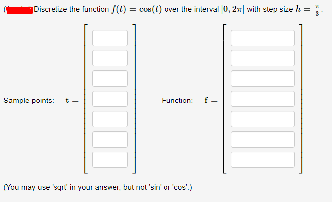 Discretize the function f(t) = cos(t) over the interval [0, 27] with step-size h
3
Sample points:
t =
Function:
f =
(You may use 'sqrt' in your answer, but not 'sin' or 'cos'.)
