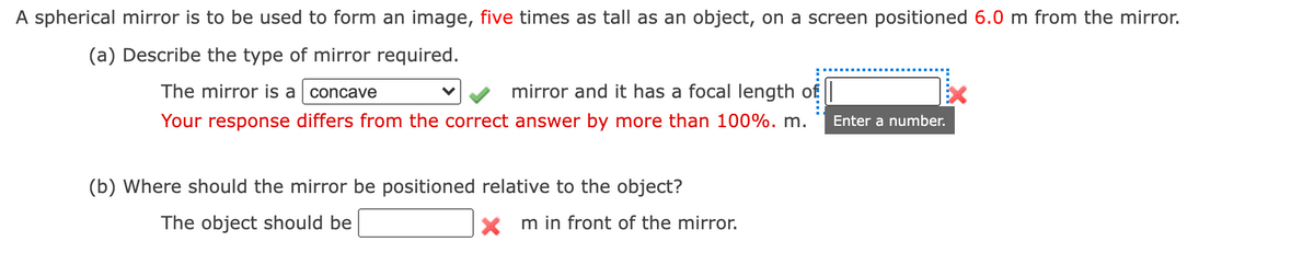 A spherical mirror is to be used to form an image, five times as tall as an object, on a screen positioned 6.0 m from the mirror.
(a) Describe the type of mirror required.
The mirror is a concave
mirror and it has a focal length of
Your response differs from the correct answer by more than 100%. m.
Enter a number.
(b) Where should the mirror be positioned relative to the object?
The object should be
m in front of the mirror.
