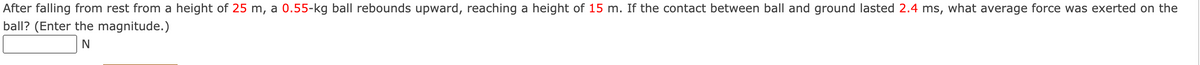 After falling from rest from a height of 25 m, a 0.55-kg ball rebounds upward, reaching a height of 15 m. If the contact between ball and ground lasted 2.4 ms, what average force was exerted on the
ball? (Enter the magnitude.)
