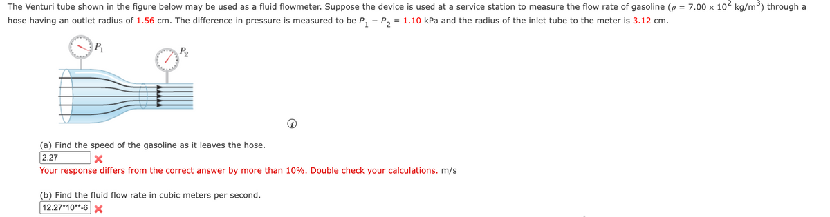 The Venturi tube shown in the figure below may be used as a fluid flowmeter. Suppose the device is used at a service station to measure the flow rate of gasoline le = 7.00 x 102 kg/m³) through a
hose having an outlet radius of 1.56 cm. The difference in pressure is measured to be P, - P,
= 1.10 kPa and the radius of the inlet tube to the meter is 3.12 cm.
P2
(a) Find the speed of the gasoline as it leaves the hose.
2.27
Your response differs from the correct answer by more than 10%. Double check your calculations. m/s
(b) Find the fluid flow rate in cubic meters per second.
12.27*10**-6X
