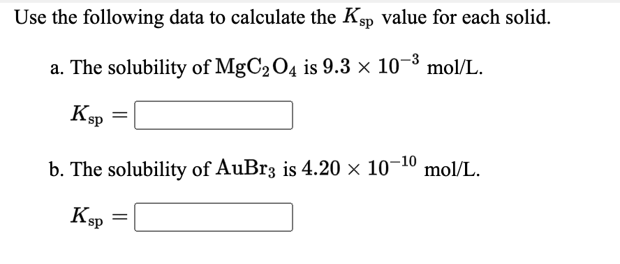 Use the following data to calculate the Ksp value for each solid.
-3
a. The solubility of MgC204 is 9.3 x 10 mol/L.
Ksp
mol/L.
b. The solubility of AuBr3 is 4.20 × 10¬10
K
sp
