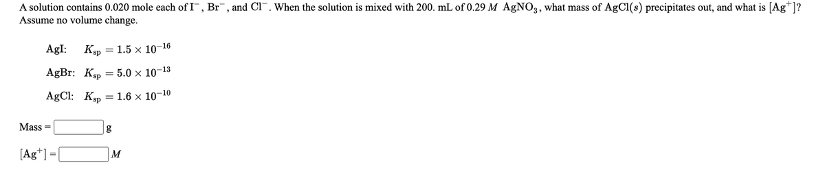 A solution contains 0.020 mole each of I, Br¯, and Cl¯. When the solution is mixed with 200. mL of 0.29 M AgNO3, what mass of AgCl(s) precipitates out, and what is [Ag*]?
Assume no volume change.
AgI:
Ksp = 1.5 x 10-16
AgBr: Ksp
- 5.0 × 10-1
AgCl: Ksp
1.6 x 10-10
Mass
[Ag*] =[
M
