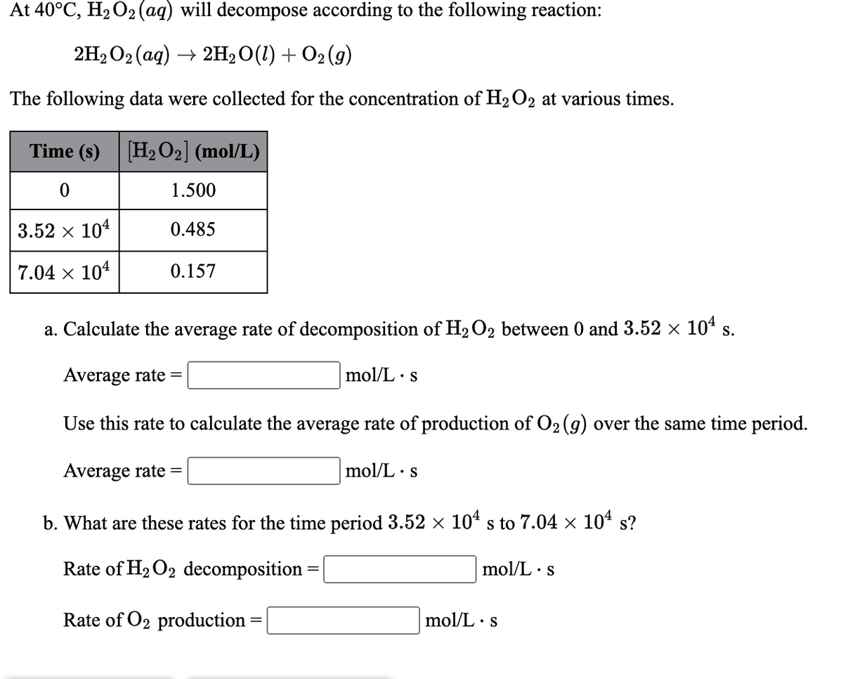 At 40°C, H2O2 (aq) will decompose according to the following reaction:
2H2 O2 (ag) → 2H2O(1) + O2 (g)
The following data were collected for the concentration of H2O2 at various times.
Time (s) [H2 O2] (mol/L)
1.500
3.52 x 104
0.485
7.04 x 104
0.157
a. Calculate the average rate of decomposition of H2O2 between 0 and 3.52 × 10ª s.
Average rate =
mol/L · s
Use this rate to calculate the average rate of production of O2 (9) over the same time period.
Average rate =
mol/L · s
b. What are these rates for the time period 3.52 × 104 s to 7.04 × 10ª s?
S
Rate of H2 O2 decomposition =
mol/L
•S
Rate of O2 production:
mol/L · s
