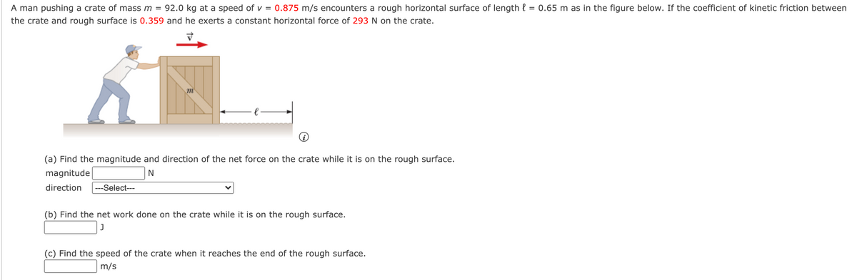 A man pushing a crate of mass m =
92.0 kg at a speed of v =
0.875 m/s encounters a rough horizontal surface of length { = 0.65 m as in the figure below. If the coefficient of kinetic friction between
the crate and rough surface is 0.359 and he exerts a constant horizontal force of 293 N on the crate.
(a) Find the magnitude and direction of the net force on the crate while it is on the rough surface.
magnitude
direction
---Select---
(b) Find the net work done on the crate while it is on the rough surface.
J
(c) Find the speed of the crate when it reaches the end of the rough surface.
m/s
