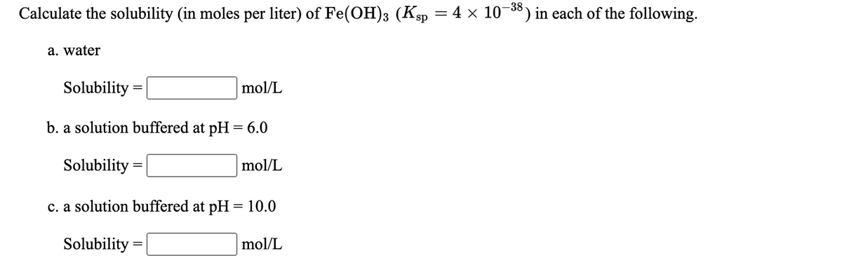 -38
Calculate the solubility (in moles per liter) of Fe(OH)3 (Ksp = 4 × 10¬) in each of the following.
a. water
Solubility
mol/L
b. a solution buffered at pH = 6.0
Solubility =
mol/L
c. a solution buffered at pH = 10.0
Solubility =
mol/L
