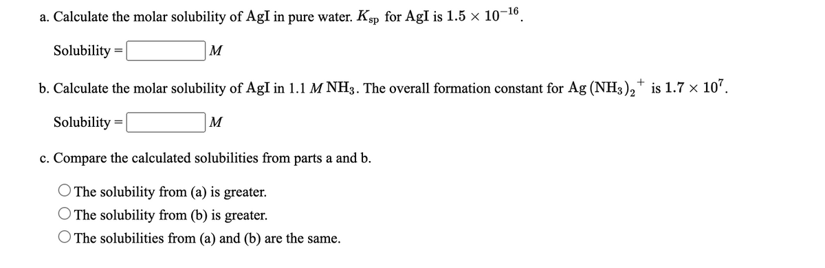 a. Calculate the molar solubility of AgI in pure water. Ksp for AgI is 1.5 × 10-16.
Solubility =
M
b. Calculate the molar solubility of AgI in 1.1 M NH3. The overall formation constant for Ag (NH3), is 1.7 × 10'.
Solubility =
M
c. Compare the calculated solubilities from parts a and b.
The solubility from (a) is greater.
The solubility from (b) is greater.
O The solubilities from (a) and (b) are the same.
