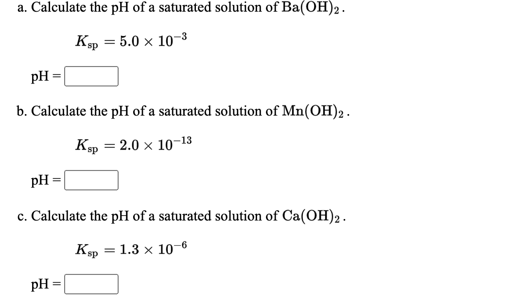 a. Calculate the pH of a saturated solution of Ba(OH)2.
а
Ksp
5.0 x 10-3
pH
b. Calculate the pH of a saturated solution of Mn(OH)2.
Ksp = 2.0 x 10-13
pH =
c. Calculate the pH of a saturated solution of Ca(OH)2.
Ksp
1.3 x 10-6
pH
