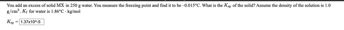 You add an excess of solid MX in 250 g water. You measure the freezing point and find it to be -0.015°C. What is the Ksp of the solid? Assume the density of the solution is 1.0
g/cm³. Kf for water is 1.86°C · kg/mol
KsP
1.37x10^-5
