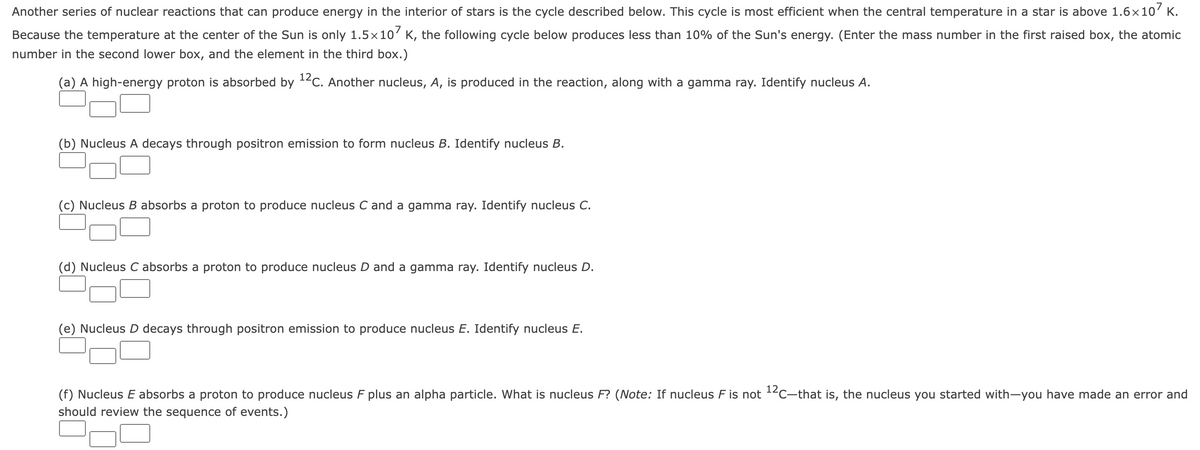 Another series of nuclear reactions that can produce energy in the interior of stars is the cycle described below. This cycle is most efficient when the central temperature in a star is above 1.6x10' K.
Because the temperature at the center of the Sun is only 1.5×10' K, the following cycle below produces less than 10% of the Sun's energy. (Enter the mass number in the first raised box, the atomic
number in the second lower box, and the element in the third box.)
(a) A high-energy proton is absorbed by 12c. Another nucleus, A, is produced in the reaction, along with a gamma ray. Identify nucleus A.
(b) Nucleus A decays through positron emission to form nucleus B. Identify nucleus B.
(c) Nucleus B absorbs a proton to produce nucleus C and a gamma ray. Identify nucleus C.
(d) Nucleus C absorbs a proton to produce nucleus D and a gamma ray. Identify nucleus D.
(e) Nucleus D decays through positron emission to produce nucleus E. Identify nucleus E.
(f) Nucleus E absorbs a proton to produce nucleus F plus an alpha particle. What is nucleus F? (Note: If nucleus F is not 1²C-that is, the nucleus you started with-you have made an error and
should review the sequence of events.)
