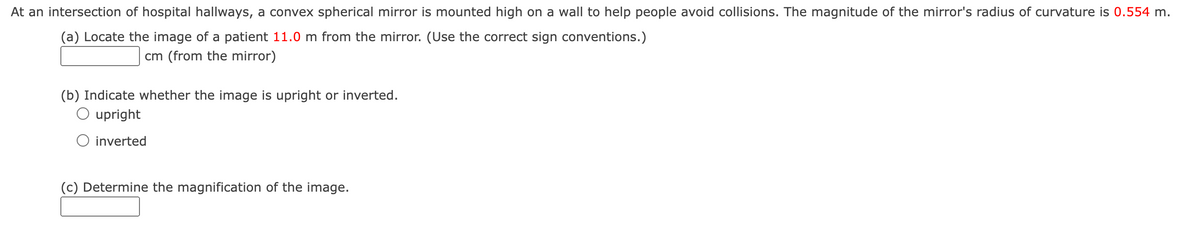 At an intersection of hospital hallways, a convex spherical mirror is mounted high on a wall to help people avoid collisions. The magnitude of the mirror's radius of curvature is 0.554 m.
(a) Locate the image of a patient 11.0 m from the mirror. (Use the correct sign conventions.)
cm (from the mirror)
(b) Indicate whether the image is upright or inverted.
O upright
O inverted
(c) Determine the magnification of the image.
