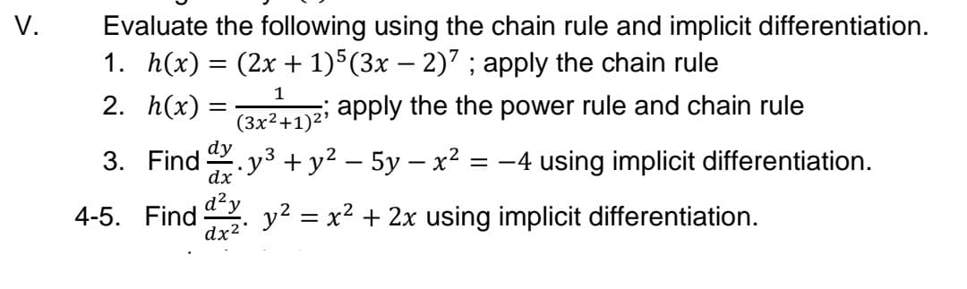 V.
Evaluate the following using the chain rule and implicit differentiation.
1. h(x) = (2x + 1)5(3x – 2)7 ; apply the chain rule
1
2. h(x) =
apply the the power rule and chain rule
(3x²+1)2'
dy
3. Find . y3 +y² – 5y – x²
-4 using implicit differentiation.
=
dx
4-5. Find
dx2
d?y
y2 = x2 + 2x using implicit differentiation.
%3|
