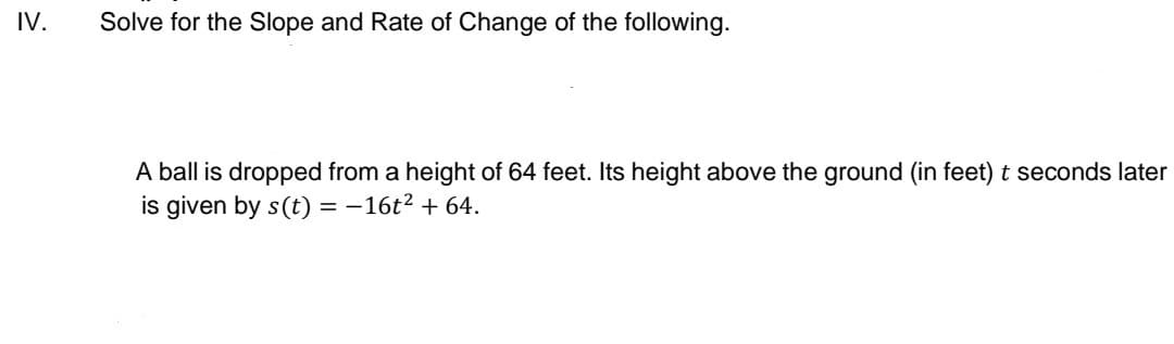 IV.
Solve for the Slope and Rate of Change of the following.
A ball is dropped from a height of 64 feet. Its height above the ground (in feet) t seconds later
is given by s(t) = -16t2 + 64.
