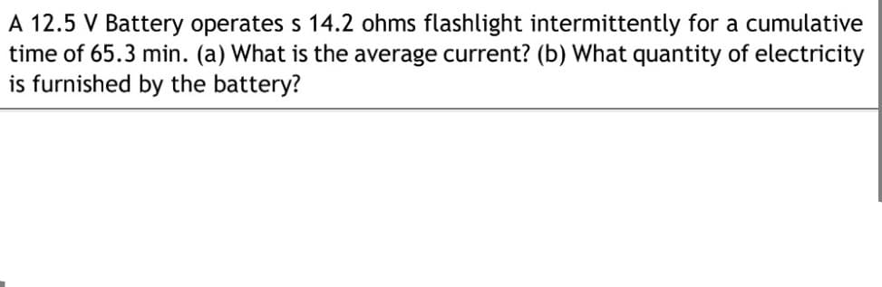 A 12.5 V Battery operates s 14.2 ohms flashlight intermittently for a cumulative
time of 65.3 min. (a) What is the average current? (b) What quantity of electricity
is furnished by the battery?
