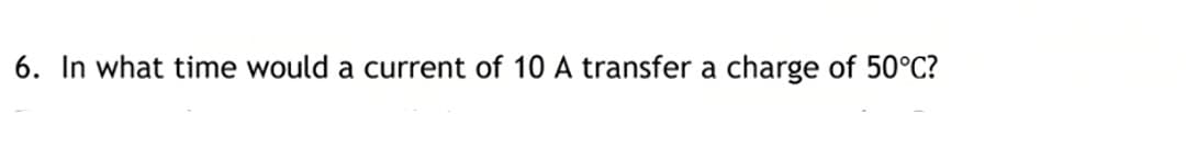 6. In what time would a current of 10 A transfer a charge of 50°C?
