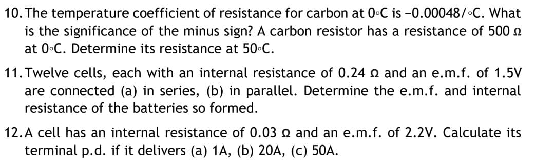 10. The temperature coefficient of resistance for carbon at 0•C is -0.00048/ C. What
is the significance of the minus sign? A carbon resistor has a resistance of 500 n
at 0•C. Determine its resistance at 50•C.
11. Twelve cells, each with an internal resistance of 0.24 Q and an e.m.f. of 1.5V
are connected (a) in series, (b) in parallel. Determine the e.m.f. and internal
resistance of the batteries so formed.
12.A cell has an internal resistance of 0.03 2 and an e.m.f. of 2.2V. Calculate its
terminal p.d. if it delivers (a) 1A, (b) 20A, (c) 50A.
