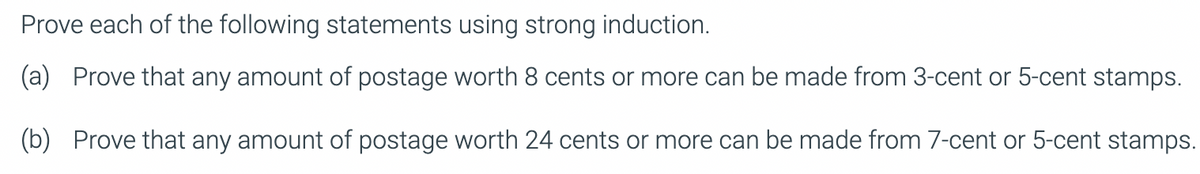 Prove each of the following statements using strong induction.
(a) Prove that any amount of postage worth 8 cents or more can be made from 3-cent or 5-cent stamps.
(b) Prove that any amount of postage worth 24 cents or more can be made from 7-cent or 5-cent stamps.