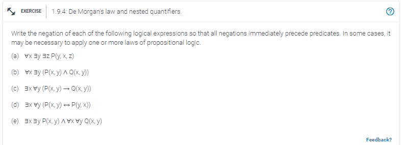 EXERCISE 1.9.4: De Morgan's law and nested quantifiers.
Write the negation of each of the following logical expressions so that all negations immediately precede predicates. In some cases, it
may be necessary to apply one or more laws of propositional logic.
(a) vx ³y 3z P(y, x, z)
(b) x³y (P(x, y) ^ Q(x, y))
(c) x (P(x,y) → Q(x, y))
(d) 3x vy (P(x,y) → P(y, x))
(e) 3x³ P(x, y)
Q(x,y)
Feedback?