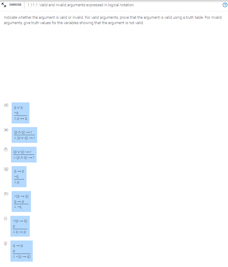 Indicate whether the argument is valid or invalid. For valid arguments, prove that the argument is valid using a truth table. For invalid
arguments, give truth values for the variables showing that the argument is not valid.
C
(D
6
EXERCISE 1.11.1: Valid and invalid arguments expressed in logical notation.
(h)
pvq
-q
p+q
(p^q) →r
(pvq) →r
(pvq) →r
(p^q) →r
q→p
-q
Ap
-(p→q)
q→p
:-9
-(p→q)
q→p
q→p
Р
::-(p→q)