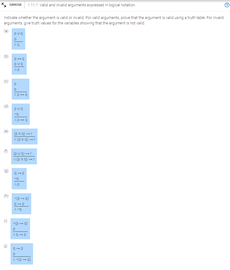 Indicate whether the argument is valid or invalid. For valid arguments, prove that the argument is valid using a truth table. For invalid
arguments, give truth values for the variables showing that the argument is not valid.
(a)
D
Q
(D
6
EXERCISE 1.11.1: Valid and invalid arguments expressed in logical notation.
(h)
pvq
P
Aq
p+q
pvq
Ap
P
20:
q
P→q
pvq
-q
-p+q
(p^q) →r
(pvq) →r
(pvq) →r
(p^q) →r
q→p
-q
Ap
-(p→q)
q→p
:-9
-(p→q)
q→p
q→p
Р
::-(p→q)