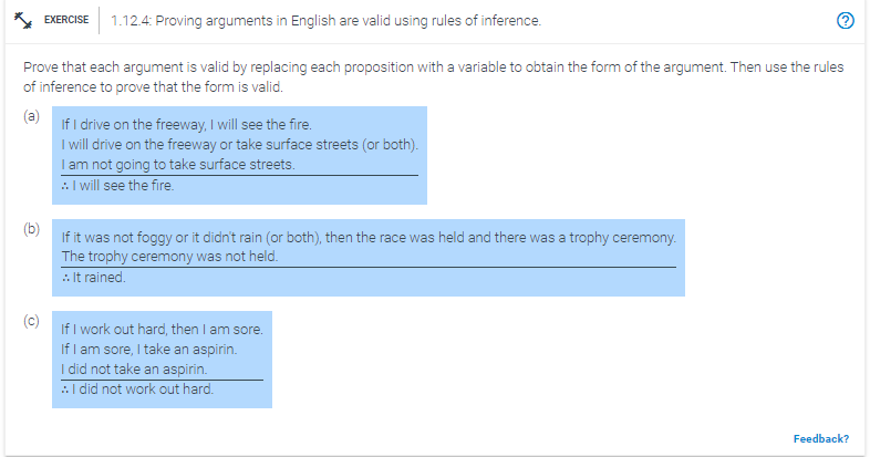 EXERCISE 1.12.4: Proving arguments in English are valid using rules of inference.
Prove that each argument is valid by replacing each proposition with a variable to obtain the form of the argument. Then use the rules
of inference to prove that the form is valid.
(a)
If I drive on the freeway, I will see the fire.
I will drive on the freeway or take surface streets (or both).
I am not going to take surface streets.
:. I will see the fire.
If it was not foggy or it didn't rain (or both), then the race was held and there was a trophy ceremony.
The trophy ceremony was not held.
:. It rained.
If I work out hard, then I am sore.
If I am sore, I take an aspirin.
I did not take an aspirin.
:. I did not work out hard.
Feedback?