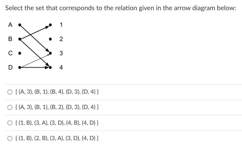 Select the set that corresponds to the relation given in the arrow diagram below:
A
B
с.
D
1
2
3
4
O {(A, 3), (B, 1), (B, 4), (D, 3), (D, 4)}
O {(A, 3), (B, 1), (B, 2), (D, 3), (D, 4)}
O {(1, B), (3, A), (3, D), (4, B), (4, D) }
O {(1, B), (2, B), (3, A), (3, D), (4, D) }