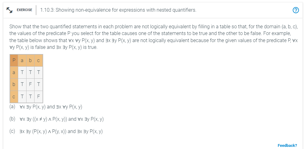 Show that the two quantified statements in each problem are not logically equivalent by filling in a table so that, for the domain (a, b, c),
the values of the predicate P you select for the table causes one of the statements to be true and the other to be false. For example,
the table below shows that vx vy P(x, y) and 3x 3y P(x, y) are not logically equivalent because for the given values of the predicate P, vx
vy P(x, y) is false and 3x 3y P(x, y) is true.
P
a
EXERCISE 1.10.3: Showing non-equivalence for expressions with nested quantifiers.
b
a b C
T T T
T F T
C
T T F
(a) vx ³y P(x, y) and 3x vy P(x, y)
(b) vx³y ((x #y) A P(x, y)) and vx 3 P(x, y)
(c) 3x ³у (P(x, y) A P(y, x)) and 3x3y P(x, y)
Feedback?